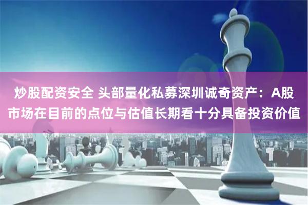 炒股配资安全 头部量化私募深圳诚奇资产：A股市场在目前的点位与估值长期看十分具备投资价值
