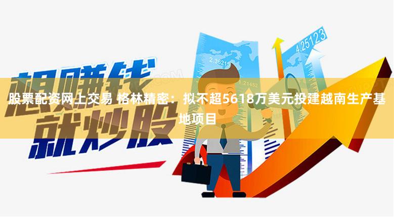 股票配资网上交易 格林精密：拟不超5618万美元投建越南生产基地项目