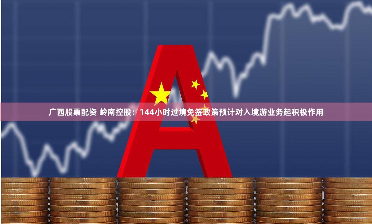 广西股票配资 岭南控股：144小时过境免签政策预计对入境游业务起积极作用