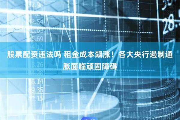 股票配资违法吗 租金成本飙涨！各大央行遏制通胀面临顽固障碍