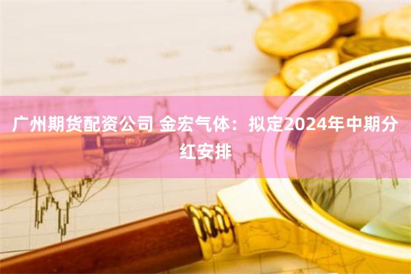 广州期货配资公司 金宏气体：拟定2024年中期分红安排