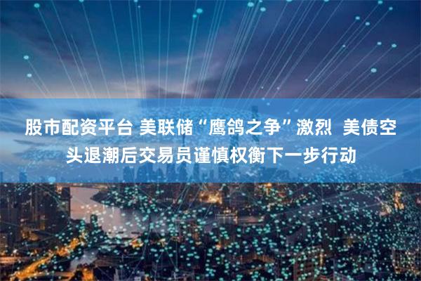 股市配资平台 美联储“鹰鸽之争”激烈  美债空头退潮后交易员谨慎权衡下一步行动
