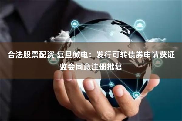 合法股票配资 复旦微电：发行可转债券申请获证监会同意注册批复