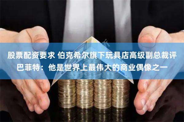 股票配资要求 伯克希尔旗下玩具店高级副总裁评巴菲特：他是世界上最伟大的商业偶像之一