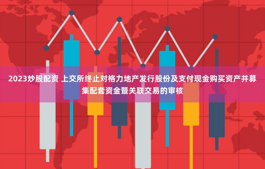 2023炒股配资 上交所终止对格力地产发行股份及支付现金购买资产并募集配套资金暨关联交易的审核