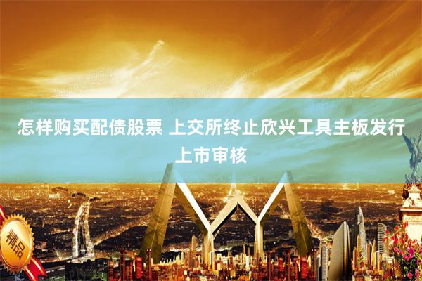 怎样购买配债股票 上交所终止欣兴工具主板发行上市审核