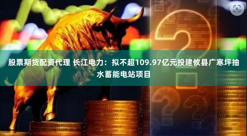 股票期货配资代理 长江电力：拟不超109.97亿元投建攸县广寒坪抽水蓄能电站项目