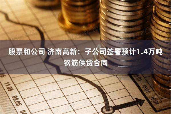 股票和公司 济南高新：子公司签署预计1.4万吨钢筋供货合同