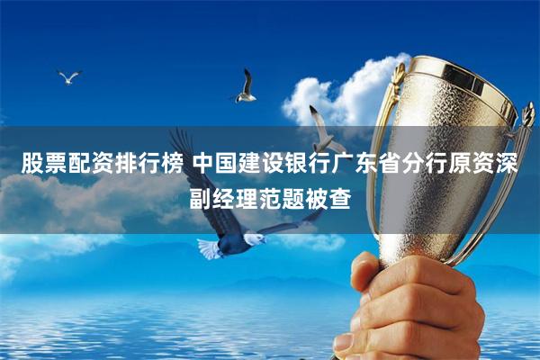 股票配资排行榜 中国建设银行广东省分行原资深副经理范题被查