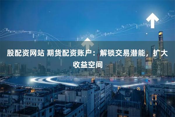 股配资网站 期货配资账户：解锁交易潜能，扩大收益空间