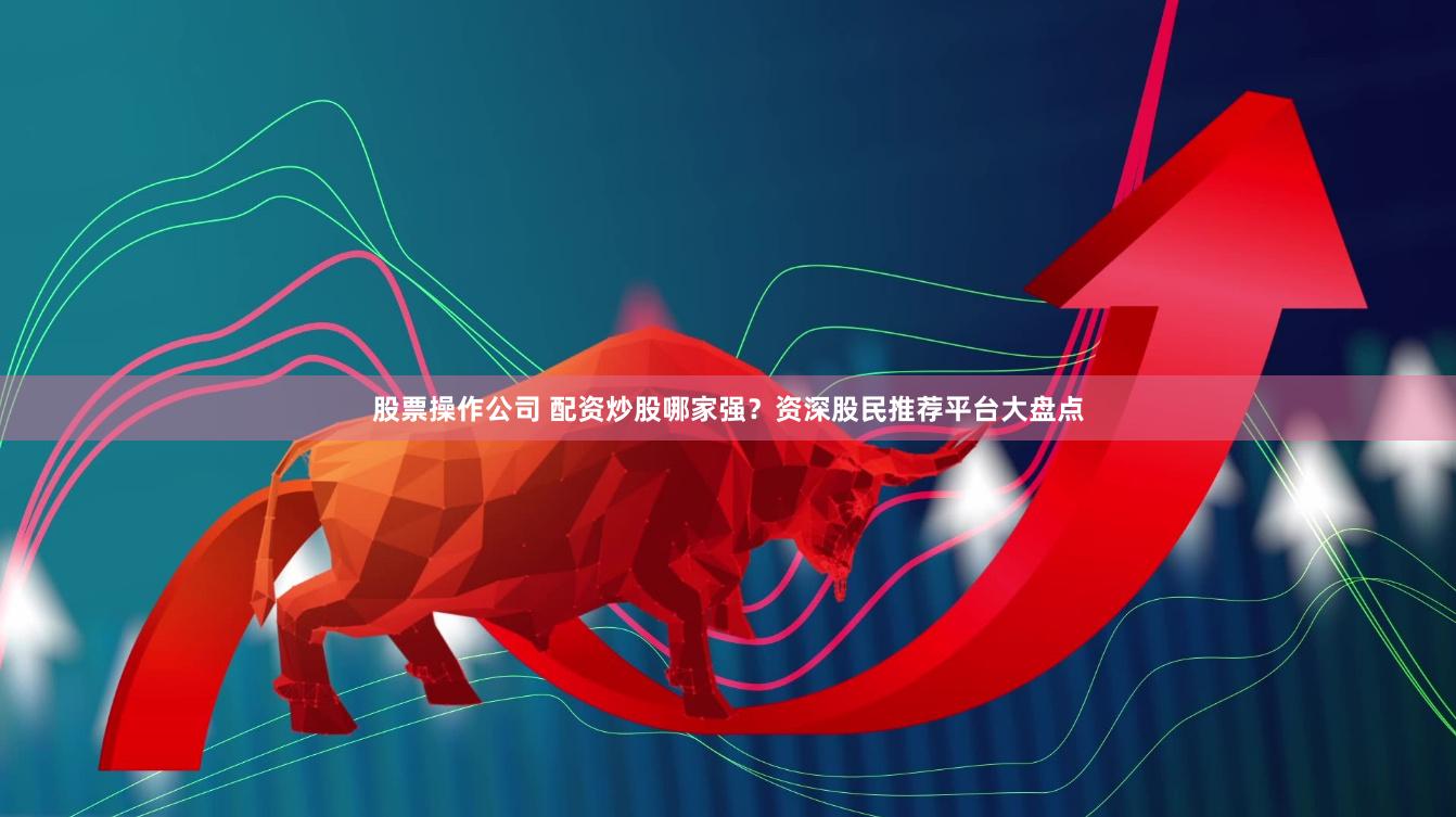 股票操作公司 配资炒股哪家强？资深股民推荐平台大盘点